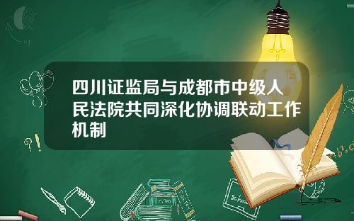 四川证监局与成都市中级人民法院共同深化协调联动工作机制