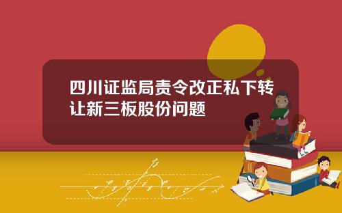 四川证监局责令改正私下转让新三板股份问题