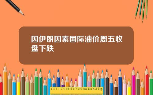 因伊朗因素国际油价周五收盘下跌