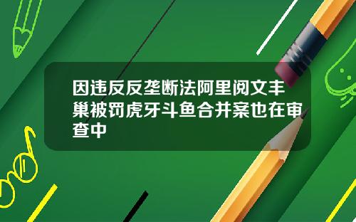 因违反反垄断法阿里阅文丰巢被罚虎牙斗鱼合并案也在审查中