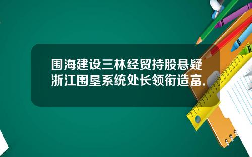 围海建设三林经贸持股悬疑浙江围垦系统处长领衔造富.