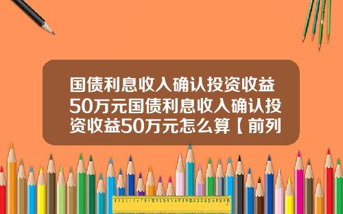 国债利息收入确认投资收益50万元国债利息收入确认投资收益50万元怎么算【前列康】
