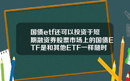 国债etf还可以投资于短期融资券股票市场上的国债ETF是和其他ETF一样随时可以买卖吗【前列康】