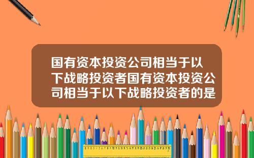 国有资本投资公司相当于以下战略投资者国有资本投资公司相当于以下战略投资者的是
