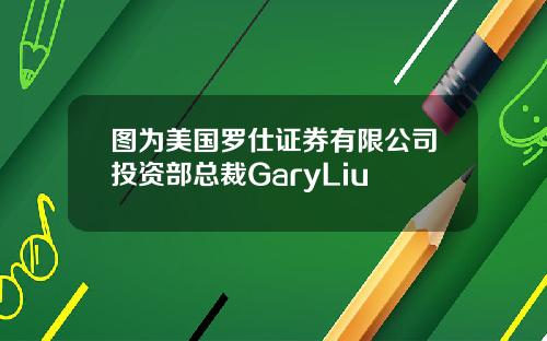 图为美国罗仕证券有限公司投资部总裁GaryLiu