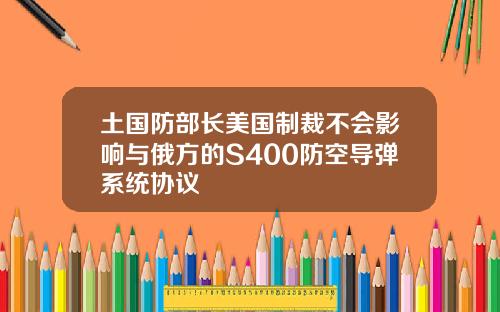 土国防部长美国制裁不会影响与俄方的S400防空导弹系统协议