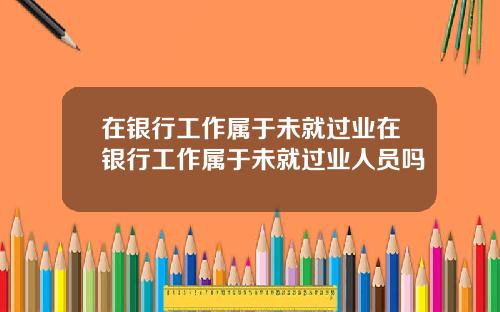 在银行工作属于未就过业在银行工作属于未就过业人员吗