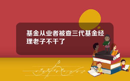 基金从业者被查三代基金经理老子不干了