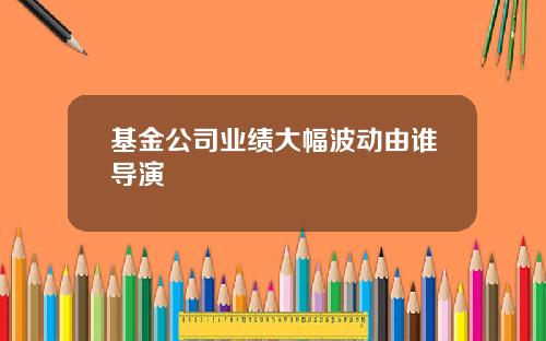 基金公司业绩大幅波动由谁导演
