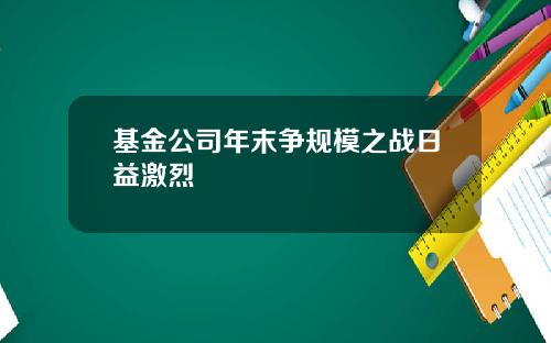 基金公司年末争规模之战日益激烈