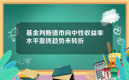 基金判断债市向中性收益率水平靠拢趋势未转折