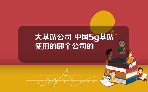 大基站公司 中国5g基站使用的哪个公司的