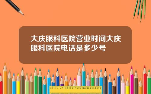 大庆眼科医院营业时间大庆眼科医院电话是多少号
