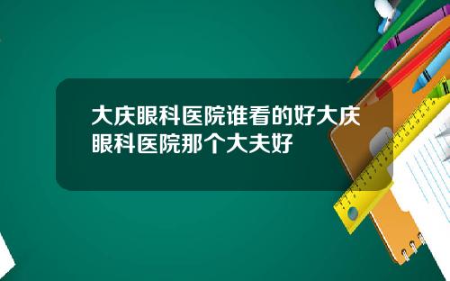 大庆眼科医院谁看的好大庆眼科医院那个大夫好