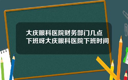 大庆眼科医院财务部门几点下班呀大庆眼科医院下班时间
