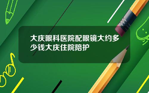 大庆眼科医院配眼镜大约多少钱大庆住院陪护