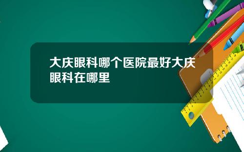 大庆眼科哪个医院最好大庆眼科在哪里