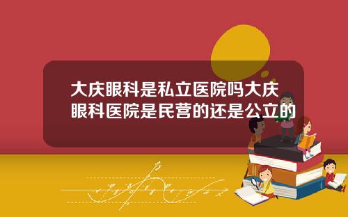 大庆眼科是私立医院吗大庆眼科医院是民营的还是公立的