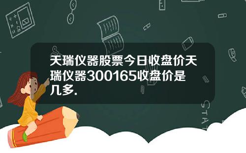 天瑞仪器股票今日收盘价天瑞仪器300165收盘价是几多.