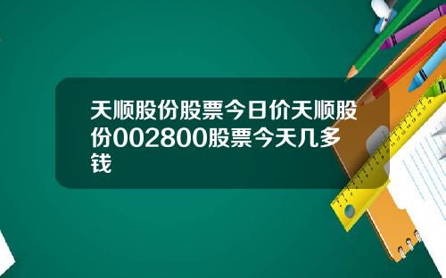天顺股份股票今日价天顺股份002800股票今天几多钱