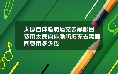 太原自体脂肪填充去黑眼圈费用太原自体脂肪填充去黑眼圈费用多少钱