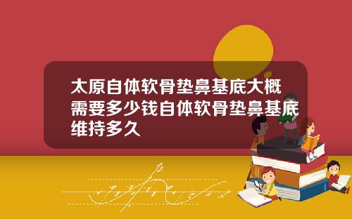 太原自体软骨垫鼻基底大概需要多少钱自体软骨垫鼻基底维持多久