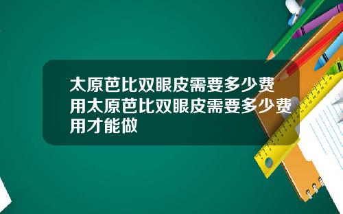 太原芭比双眼皮需要多少费用太原芭比双眼皮需要多少费用才能做