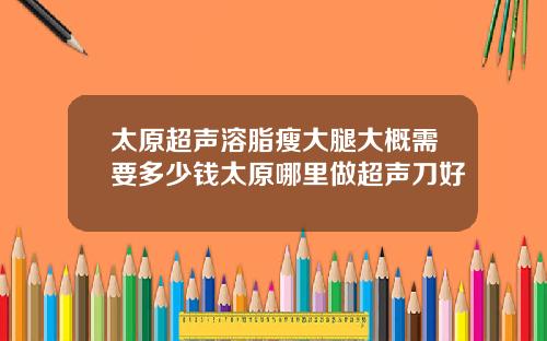 太原超声溶脂瘦大腿大概需要多少钱太原哪里做超声刀好