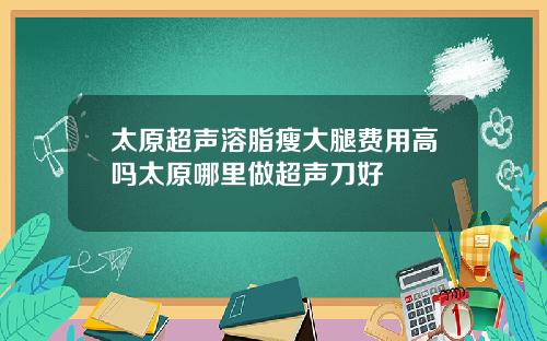 太原超声溶脂瘦大腿费用高吗太原哪里做超声刀好
