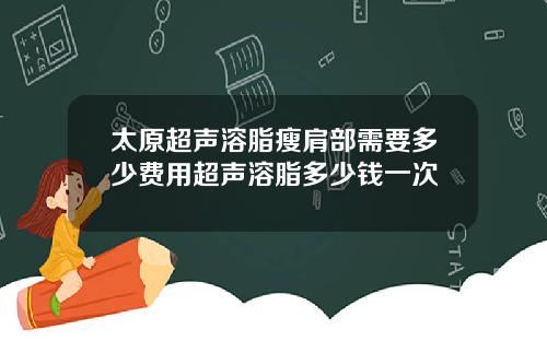 太原超声溶脂瘦肩部需要多少费用超声溶脂多少钱一次
