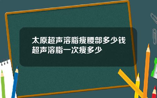 太原超声溶脂瘦腰部多少钱超声溶脂一次瘦多少