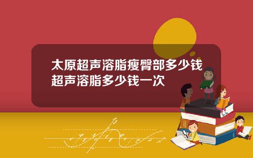 太原超声溶脂瘦臀部多少钱超声溶脂多少钱一次