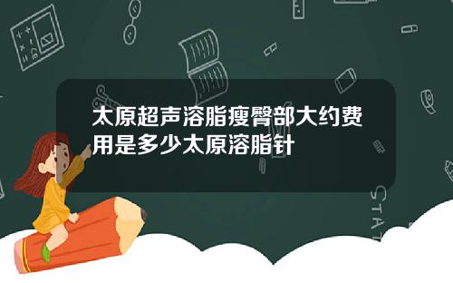 太原超声溶脂瘦臀部大约费用是多少太原溶脂针