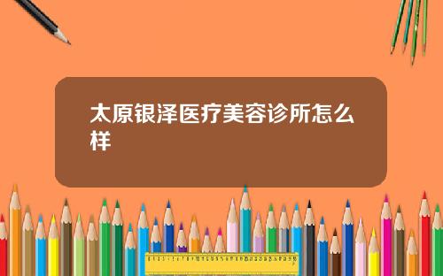太原银泽医疗美容诊所怎么样
