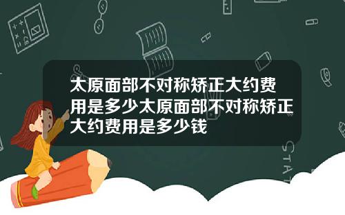 太原面部不对称矫正大约费用是多少太原面部不对称矫正大约费用是多少钱