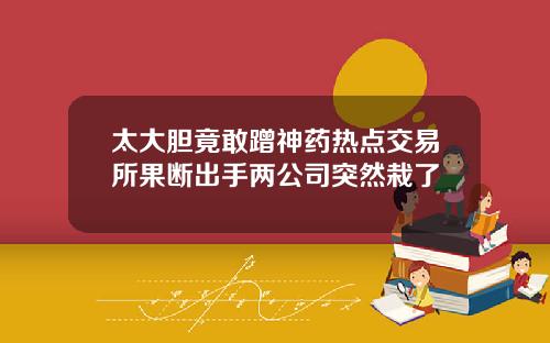 太大胆竟敢蹭神药热点交易所果断出手两公司突然栽了
