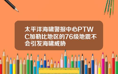 太平洋海啸警报中心PTWC加勒比地区的76级地震不会引发海啸威胁