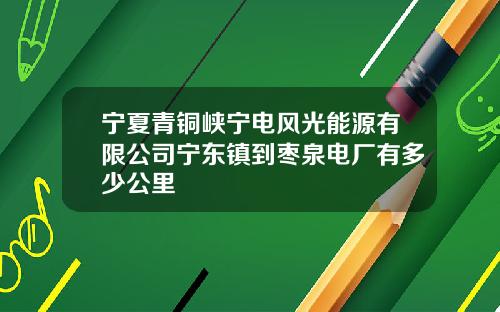宁夏青铜峡宁电风光能源有限公司宁东镇到枣泉电厂有多少公里