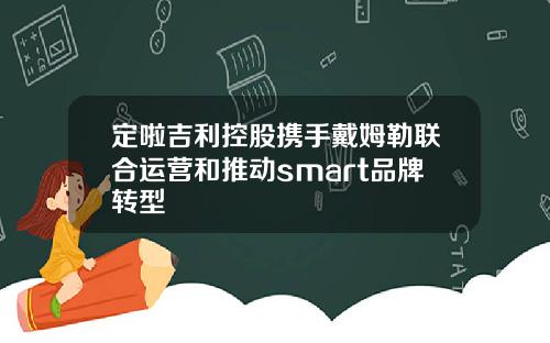 定啦吉利控股携手戴姆勒联合运营和推动smart品牌转型