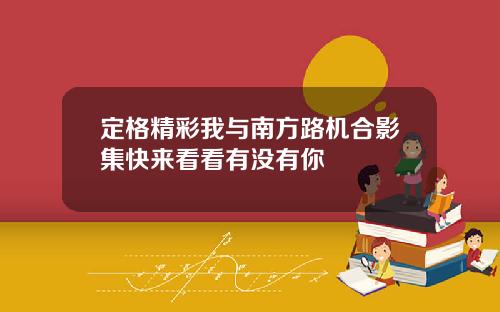 定格精彩我与南方路机合影集快来看看有没有你