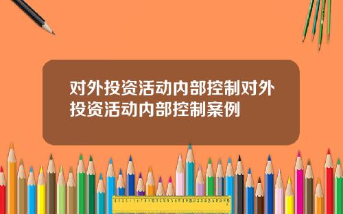 对外投资活动内部控制对外投资活动内部控制案例