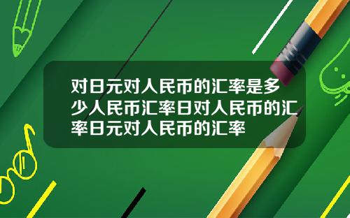 对日元对人民币的汇率是多少人民币汇率日对人民币的汇率日元对人民币的汇率