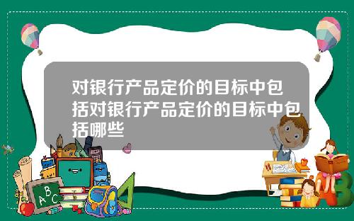 对银行产品定价的目标中包括对银行产品定价的目标中包括哪些