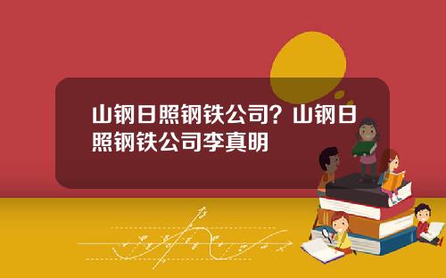山钢日照钢铁公司？山钢日照钢铁公司李真明