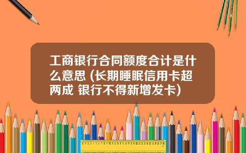 工商银行合同额度合计是什么意思 (长期睡眠信用卡超两成 银行不得新增发卡)
