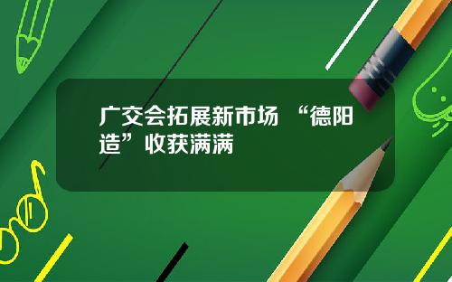 广交会拓展新市场 “德阳造”收获满满