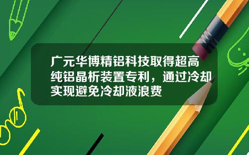 广元华博精铝科技取得超高纯铝晶析装置专利，通过冷却实现避免冷却液浪费