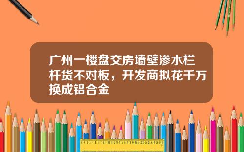 广州一楼盘交房墙壁渗水栏杆货不对板，开发商拟花千万换成铝合金