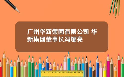 广州华新集团有限公司 华新集团董事长冯耀亮