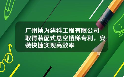广州博为建科工程有限公司取得装配式悬空楼梯专利，安装快捷实现高效率
